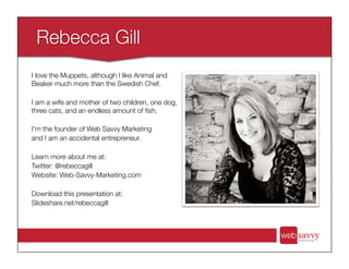 I love the Muppets, although I like Animal and
Beaker much more than the Swedish Chef.
I am a wife and mother of two children, one dog,
three cats, and an endless amount of ﬁsh.
I’m the founder of Web Savvy Marketing
and I am an accidental entrepreneur.
Learn more about me at:
Twitter: @rebeccagill
Website: Web-Savvy-Marketing.com
Download this presentation at:
Slideshare.net/rebeccagill
 