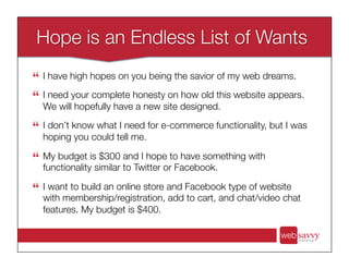 !  I have high hopes on you being the savior of my web dreams.
!  I need your complete honesty on how old this website appears.
We will hopefully have a new site designed.
!  I don’t know what I need for e-commerce functionality, but I was
hoping you could tell me.
!  My budget is $300 and I hope to have something with
functionality similar to Twitter or Facebook. 
!  I want to build an online store and Facebook type of website
with membership/registration, add to cart, and chat/video chat
features. My budget is $400.
 