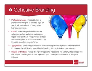 ü  Professional Logo – If possible, hire a
professional designer to create a logo for
you. It will be the basis of many other
branding elements.
ü  Color – Make sure your website’s color
scheme matches and accentuates your
logo’s color palette. If you purchase a stock
website template, spend the time or money
to create a custom color scheme.
ü  Typography – Make sure your website matches the particular style and size of the fonts
(or typography) within your logo. Create branding standards to keep you focused.
ü  Images and Videos – Select the right images and videos and not just any stock image you
can locate. Use images that best represent your brand, product or service, and your
industry.
 