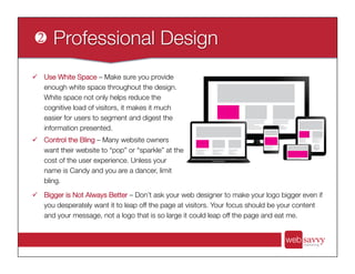 ü  Use White Space – Make sure you provide
enough white space throughout the design.
White space not only helps reduce the
cognitive load of visitors, it makes it much
easier for users to segment and digest the
information presented.
ü  Control the Bling – Many website owners
want their website to “pop” or “sparkle” at the
cost of the user experience. Unless your
name is Candy and you are a dancer, limit
bling. 
ü  Bigger is Not Always Better – Don’t ask your web designer to make your logo bigger even if
you desperately want it to leap off the page at visitors. Your focus should be your content
and your message, not a logo that is so large it could leap off the page and eat me.
 