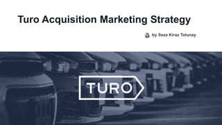 Turo Acquisition Marketing Strategy
by Seza Kiraz Tolunay
 