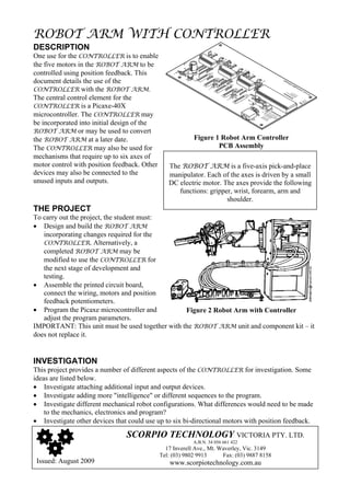 ROBOT ARM WITH CONTROLLER
DESCRIPTION
One use for the CONTROLLER is to enable
the five motors in the ROBOT ARM to be
controlled using position feedback. This
document details the use of the
CONTROLLER with the ROBOT ARM.
The central control element for the
CONTROLLER is a Picaxe-40X
microcontroller. The CONTROLLER may
be incorporated into initial design of the
ROBOT ARM or may be used to convert
the ROBOT ARM at a later date.                             Figure 1 Robot Arm Controller
The CONTROLLER may also be used for                                PCB Assembly
mechanisms that require up to six axes of
motor control with position feedback. Other      The ROBOT ARM is a five-axis pick-and-place
devices may also be connected to the             manipulator. Each of the axes is driven by a small
unused inputs and outputs.                       DC electric motor. The axes provide the following
                                                    functions: gripper, wrist, forearm, arm and
                                                                     shoulder.
THE PROJECT
To carry out the project, the student must:
• Design and build the ROBOT ARM
   incorporating changes required for the
   CONTROLLER. Alternatively, a
   completed ROBOT ARM may be
   modified to use the CONTROLLER for
   the next stage of development and
   testing.
• Assemble the printed circuit board,
   connect the wiring, motors and position
   feedback potentiometers.
• Program the Picaxe microcontroller and         Figure 2 Robot Arm with Controller
   adjust the program parameters.
IMPORTANT: This unit must be used together with the ROBOT ARM unit and component kit – it
does not replace it.


INVESTIGATION
This project provides a number of different aspects of the CONTROLLER for investigation. Some
ideas are listed below.
• Investigate attaching additional input and output devices.
• Investigate adding more "intelligence" or different sequences to the program.
• Investigate different mechanical robot configurations. What differences would need to be made
    to the mechanics, electronics and program?
• Investigate other devices that could use up to six bi-directional motors with position feedback.

                                SCORPIO TECHNOLOGY VICTORIA PTY. LTD.
                                                           A.B.N. 34 056 661 422
                                                17 Inverell Ave., Mt. Waverley, Vic. 3149
                                              Tel: (03) 9802 9913      Fax: (03) 9887 8158
 Issued: August 2009                      1      www.scorpiotechnology.com.au
 