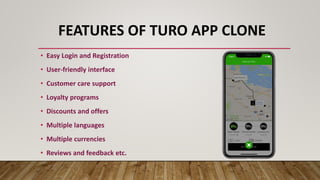 FEATURES OF TURO APP CLONE
• Easy Login and Registration
• User-friendly interface
• Customer care support
• Loyalty programs
• Discounts and offers
• Multiple languages
• Multiple currencies
• Reviews and feedback etc.
 