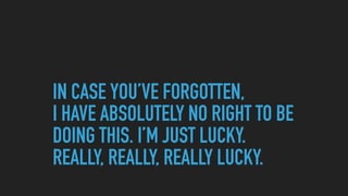 IN CASE YOU’VE FORGOTTEN,  
I HAVE ABSOLUTELY NO RIGHT TO BE
DOING THIS. I’M JUST LUCKY.  
REALLY, REALLY, REALLY LUCKY.
 