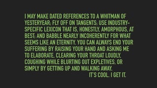 I MAY MAKE DATED REFERENCES TO A WHITMAN OF
YESTERYEAR; FLY OFF ON TANGENTS; USE INDUSTRY-
SPECIFIC LEXICON THAT IS, HONESTLY, AMORPHOUS, AT
BEST; AND BABBLE NEARLY INCOHERENTLY FOR WHAT
SEEMS LIKE AN ETERNITY. YOU CAN ALWAYS END YOUR
SUFFERING BY RAISING YOUR HAND AND ASKING ME
TO ELABORATE, CLEARING YOUR THROAT LOUDLY,
COUGHING WHILE BLURTING OUT EXPLETIVES, OR
SIMPLY BY GETTING UP AND WALKING AWAY.  
IT’S COOL. I GET IT.
 