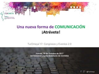 Una nueva forma de COMUNICACIÓN
¡Atrévete!
TurOmeya’17: Congresos y Eventos 2.0
Jueves, 19 de Octubre de 2017
Universidad Loyola Andalucía de Córdoba
@TurOmeya
 