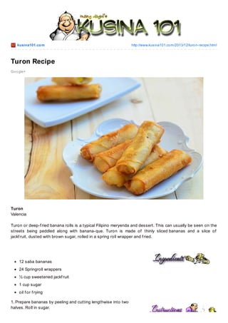 kusina101.co m

http://www.kusina101.co m/2013/12/turo n-recipe.html

Turon Recipe
Go o gle+

Turon
Valencia
Turon or deep-f ried banana rolls is a typical Filipino meryenda and dessert. T his can usually be seen on the
streets being peddled along with banana-que. Turon is made of thinly sliced bananas and a slice of
jackf ruit, dusted with brown sugar, rolled in a spring roll wrapper and f ried.

12 saba bananas
24 Springroll wrappers
½ cup sweetened jackf ruit
1 cup sugar
oil f or f rying
1. Prepare bananas by peeling and cutting lengthwise into two
halves. Roll in sugar.

 