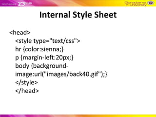 Internal Style Sheet
<head>
  <style type="text/css">
  hr {color:sienna;}
  p {margin-left:20px;}
  body {background-
  image:url("images/back40.gif");}
  </style>
  </head>
 
