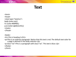 Text
<html>
<head>
<style type="text/css">
body {color:red;}
h1 {color:#00ff00;}
p.ex {color:rgb(0,0,255);}
</style>
</head>

<body>
<h1>This is heading 1</h1>
<p>This is an ordinary paragraph. Notice that this text is red. The default text-color for
    a page is defined in the body selector.</p>
<p class="ex">This is a paragraph with class="ex". This text is blue.</p>
</body>
</html>
 