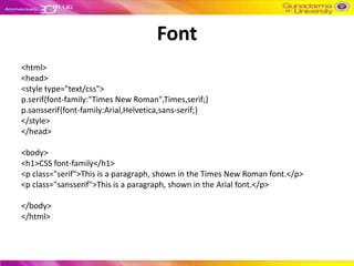 Font
<html>
<head>
<style type="text/css">
p.serif{font-family:"Times New Roman",Times,serif;}
p.sansserif{font-family:Arial,Helvetica,sans-serif;}
</style>
</head>

<body>
<h1>CSS font-family</h1>
<p class="serif">This is a paragraph, shown in the Times New Roman font.</p>
<p class="sansserif">This is a paragraph, shown in the Arial font.</p>

</body>
</html>
 