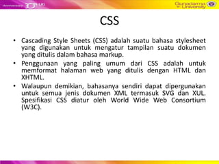 CSS
• Cascading Style Sheets (CSS) adalah suatu bahasa stylesheet
  yang digunakan untuk mengatur tampilan suatu dokumen
  yang ditulis dalam bahasa markup.
• Penggunaan yang paling umum dari CSS adalah untuk
  memformat halaman web yang ditulis dengan HTML dan
  XHTML.
• Walaupun demikian, bahasanya sendiri dapat dipergunakan
  untuk semua jenis dokumen XML termasuk SVG dan XUL.
  Spesifikasi CSS diatur oleh World Wide Web Consortium
  (W3C).
 