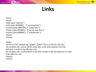 Links
<html>
<head>
<style type="text/css">
a:link {color:#FF0000;} /* unvisited link */
a:visited {color:#00FF00;} /* visited link */
a:hover {color:#FF00FF;} /* mouse over link */
a:active {color:#0000FF;} /* selected link */
</style>
</head>

<body>
<p><b><a href="default.asp" target="_blank">This is a link</a></b></p>
<p><b>Note:</b> a:hover MUST come after a:link and a:visited in the CSS
definition in order to be effective.</p>
<p><b>Note:</b> a:active MUST come after a:hover in the CSS definition in order
to be effective.</p>
</body>
</html>
 