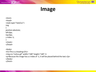 Image
<html>
<head>
<style type="text/css">
img
{
position:absolute;
left:0px;
top:0px;
z-index:-1;
}
</style>
</head>

<body>
<h1>This is a heading</h1>
<img src="w3css.gif" width="100" height="140" />
<p>Because the image has a z-index of -1, it will be placed behind the text.</p>
</body>
</html>
 