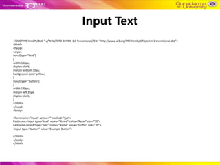 Input Text
<!DOCTYPE html PUBLIC "-//W3C//DTD XHTML 1.0 Transitional//EN" "http://www.w3.org/TR/xhtml1/DTD/xhtml1-transitional.dtd">
<html>
<head>
<style>
input[type="text"]
{
width:150px;
display:block;
margin-bottom:10px;
background-color:yellow;
}
input[type="button"]
{
width:120px;
margin-left:35px;
display:block;
}
</style>
</head>
<body>

<form name="input" action="" method="get">
Firstname:<input type="text" name="Name" value="Peter" size="20">
Lastname:<input type="text" name="Name" value="Griffin" size="20">
<input type="button" value="Example Button">

</form>
</body>
</html>
 