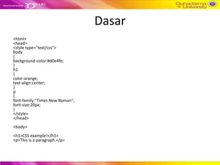 Dasar
<html>
<head>
<style type="text/css">
body
{
background-color:#d0e4fe;
}
h1
{
color:orange;
text-align:center;
}
p
{
font-family:"Times New Roman";
font-size:20px;
}
</style>
</head>
<body>
<h1>CSS example!</h1>
<p>This is a paragraph.</p>
 