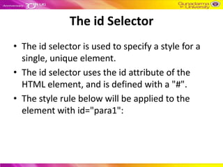 The id Selector
• The id selector is used to specify a style for a
  single, unique element.
• The id selector uses the id attribute of the
  HTML element, and is defined with a "#".
• The style rule below will be applied to the
  element with id="para1":
 