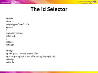 The id Selector
<html>
<head>
<style type="text/css">
#para1
{
text-align:center;
color:red;
}
</style>
</head>

<body>
<p id="para1">Hello World!</p>
<p>This paragraph is not affected by the style.</p>
</body>
</html>
 