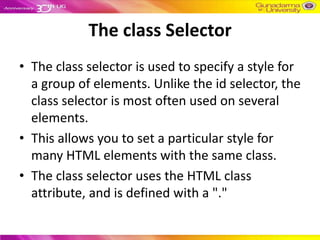 The class Selector
• The class selector is used to specify a style for
  a group of elements. Unlike the id selector, the
  class selector is most often used on several
  elements.
• This allows you to set a particular style for
  many HTML elements with the same class.
• The class selector uses the HTML class
  attribute, and is defined with a "."
 