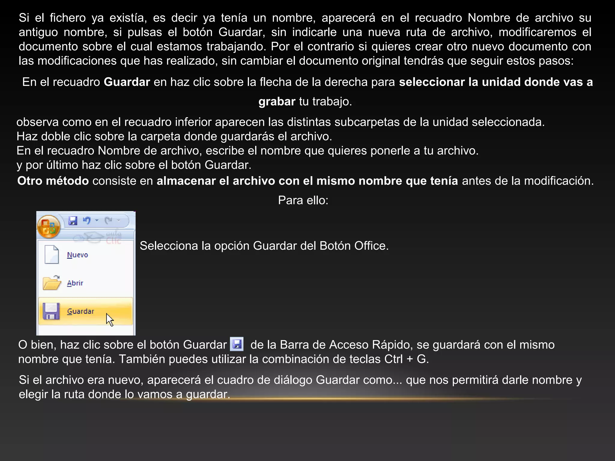 Si el fichero ya existía, es decir ya tenía un nombre, aparecerá en el recuadro Nombre de archivo su
antiguo nombre, si pulsas el botón Guardar, sin indicarle una nueva ruta de archivo, modificaremos el
documento sobre el cual estamos trabajando. Por el contrario si quieres crear otro nuevo documento con
las modificaciones que has realizado, sin cambiar el documento original tendrás que seguir estos pasos:
En el recuadro Guardar en haz clic sobre la flecha de la derecha para seleccionar la unidad donde vas a
                                            grabar tu trabajo.
observa como en el recuadro inferior aparecen las distintas subcarpetas de la unidad seleccionada.
Haz doble clic sobre la carpeta donde guardarás el archivo.
En el recuadro Nombre de archivo, escribe el nombre que quieres ponerle a tu archivo.
y por último haz clic sobre el botón Guardar.
Otro método consiste en almacenar el archivo con el mismo nombre que tenía antes de la modificación.
                                               Para ello:


                      Selecciona la opción Guardar del Botón Office.




O bien, haz clic sobre el botón Guardar   de la Barra de Acceso Rápido, se guardará con el mismo
nombre que tenía. También puedes utilizar la combinación de teclas Ctrl + G.
Si el archivo era nuevo, aparecerá el cuadro de diálogo Guardar como... que nos permitirá darle nombre y
elegir la ruta donde lo vamos a guardar.
 