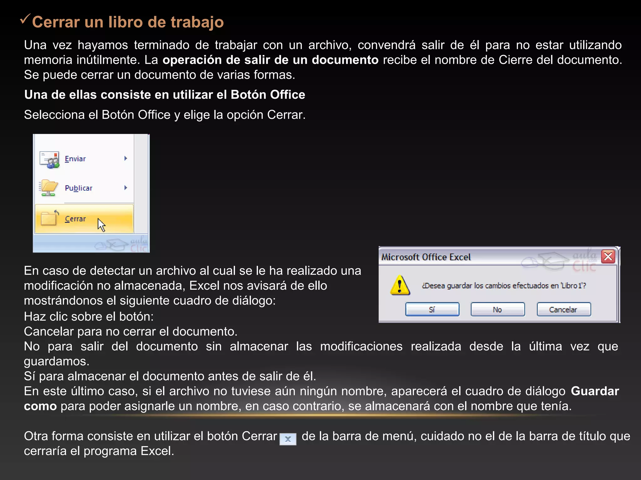 Cerrar un libro de trabajo
Una vez hayamos terminado de trabajar con un archivo, convendrá salir de él para no estar utilizando
memoria inútilmente. La operación de salir de un documento recibe el nombre de Cierre del documento.
Se puede cerrar un documento de varias formas.
Una de ellas consiste en utilizar el Botón Office
Selecciona el Botón Office y elige la opción Cerrar.




En caso de detectar un archivo al cual se le ha realizado una
modificación no almacenada, Excel nos avisará de ello
mostrándonos el siguiente cuadro de diálogo:
Haz clic sobre el botón:
Cancelar para no cerrar el documento.
No para salir del documento sin almacenar las modificaciones realizada desde la última vez que
guardamos.
Sí para almacenar el documento antes de salir de él.
En este último caso, si el archivo no tuviese aún ningún nombre, aparecerá el cuadro de diálogo Guardar
como para poder asignarle un nombre, en caso contrario, se almacenará con el nombre que tenía.

Otra forma consiste en utilizar el botón Cerrar    de la barra de menú, cuidado no el de la barra de título que
cerraría el programa Excel.
 