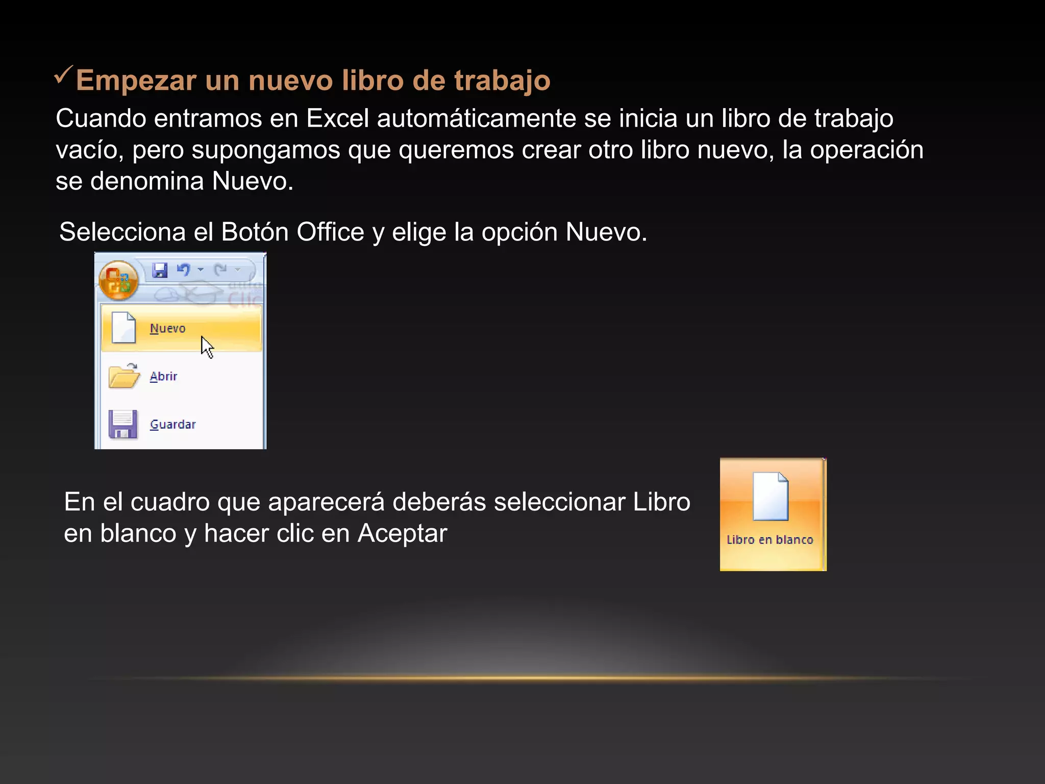 Empezar un nuevo libro de trabajo
Cuando entramos en Excel automáticamente se inicia un libro de trabajo
vacío, pero supongamos que queremos crear otro libro nuevo, la operación
se denomina Nuevo.
Selecciona el Botón Office y elige la opción Nuevo.




En el cuadro que aparecerá deberás seleccionar Libro
en blanco y hacer clic en Aceptar
 