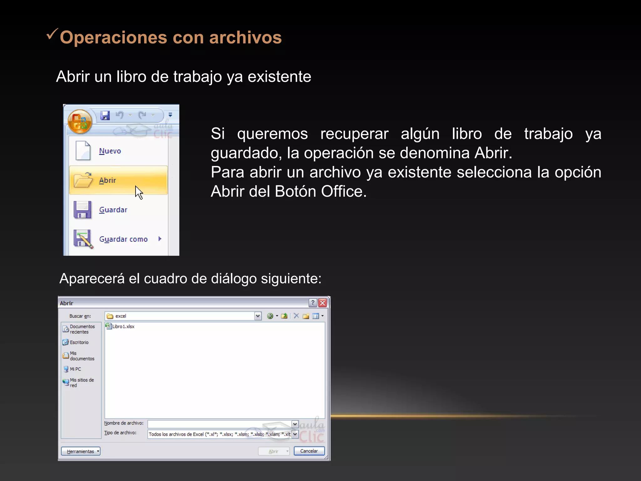 Operaciones con archivos

 Abrir un libro de trabajo ya existente


                        Si queremos recuperar algún libro de trabajo ya
                        guardado, la operación se denomina Abrir.
                        Para abrir un archivo ya existente selecciona la opción
                        Abrir del Botón Office.




 Aparecerá el cuadro de diálogo siguiente:
 