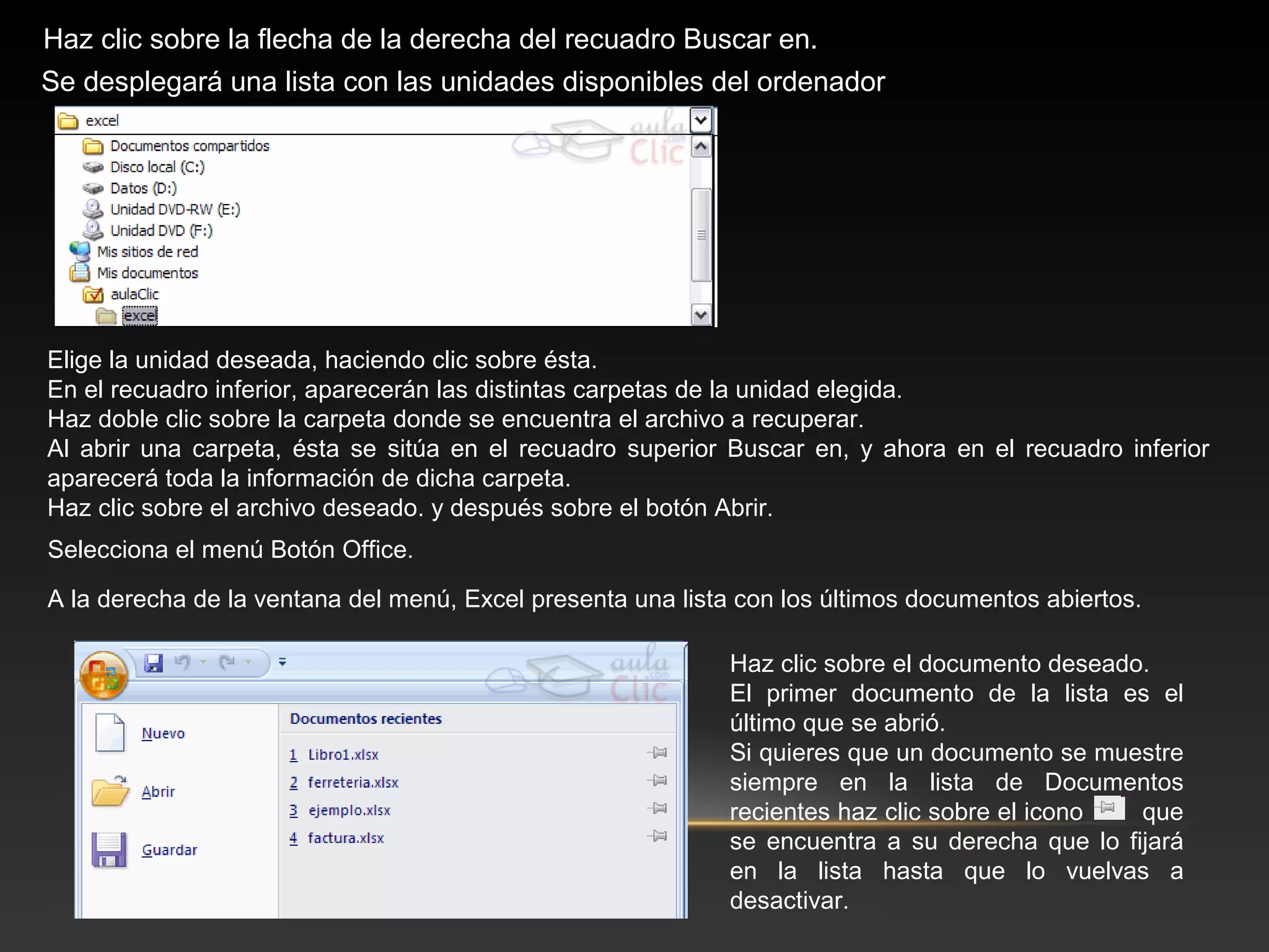 Haz clic sobre la flecha de la derecha del recuadro Buscar en.
Se desplegará una lista con las unidades disponibles del ordenador




Elige la unidad deseada, haciendo clic sobre ésta.
En el recuadro inferior, aparecerán las distintas carpetas de la unidad elegida.
Haz doble clic sobre la carpeta donde se encuentra el archivo a recuperar.
Al abrir una carpeta, ésta se sitúa en el recuadro superior Buscar en, y ahora en el recuadro inferior
aparecerá toda la información de dicha carpeta.
Haz clic sobre el archivo deseado. y después sobre el botón Abrir.
Selecciona el menú Botón Office.

A la derecha de la ventana del menú, Excel presenta una lista con los últimos documentos abiertos.

                                                             Haz clic sobre el documento deseado.
                                                             El primer documento de la lista es el
                                                             último que se abrió.
                                                             Si quieres que un documento se muestre
                                                             siempre en la lista de Documentos
                                                             recientes haz clic sobre el icono  que
                                                             se encuentra a su derecha que lo fijará
                                                             en la lista hasta que lo vuelvas a
                                                             desactivar.
 