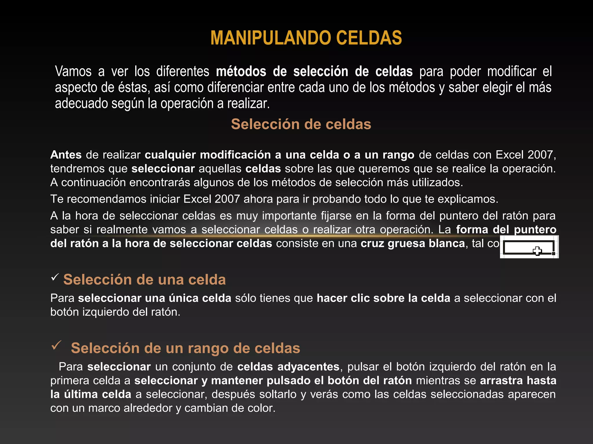 MANIPULANDO CELDAS
Vamos a ver los diferentes métodos de selección de celdas para poder modificar el
aspecto de éstas, así como diferenciar entre cada uno de los métodos y saber elegir el más
adecuado según la operación a realizar.
                                Selección de celdas
Antes de realizar cualquier modificación a una celda o a un rango de celdas con Excel 2007,
tendremos que seleccionar aquellas celdas sobre las que queremos que se realice la operación.
A continuación encontrarás algunos de los métodos de selección más utilizados.
Te recomendamos iniciar Excel 2007 ahora para ir probando todo lo que te explicamos.
A la hora de seleccionar celdas es muy importante fijarse en la forma del puntero del ratón para
saber si realmente vamos a seleccionar celdas o realizar otra operación. La forma del puntero
del ratón a la hora de seleccionar celdas consiste en una cruz gruesa blanca, tal como:


 Selección     de una celda
Para seleccionar una única celda sólo tienes que hacer clic sobre la celda a seleccionar con el
botón izquierdo del ratón.


 Selección de un rango de celdas
  Para seleccionar un conjunto de celdas adyacentes, pulsar el botón izquierdo del ratón en la
primera celda a seleccionar y mantener pulsado el botón del ratón mientras se arrastra hasta
la última celda a seleccionar, después soltarlo y verás como las celdas seleccionadas aparecen
con un marco alrededor y cambian de color.
 