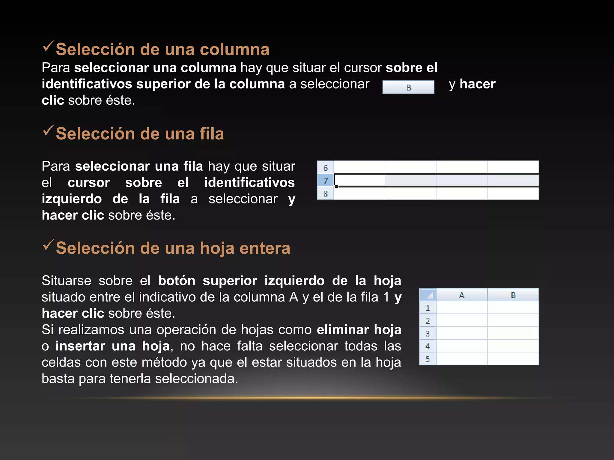 Selección de una columna
Para seleccionar una columna hay que situar el cursor sobre el
identificativos superior de la columna a seleccionar           y hacer
clic sobre éste.

Selección de una fila
Para seleccionar una fila hay que situar
el cursor sobre el identificativos
izquierdo de la fila a seleccionar y
hacer clic sobre éste.

Selección de una hoja entera
Situarse sobre el botón superior izquierdo de la hoja
situado entre el indicativo de la columna A y el de la fila 1 y
hacer clic sobre éste.
Si realizamos una operación de hojas como eliminar hoja
o insertar una hoja, no hace falta seleccionar todas las
celdas con este método ya que el estar situados en la hoja
basta para tenerla seleccionada.
 