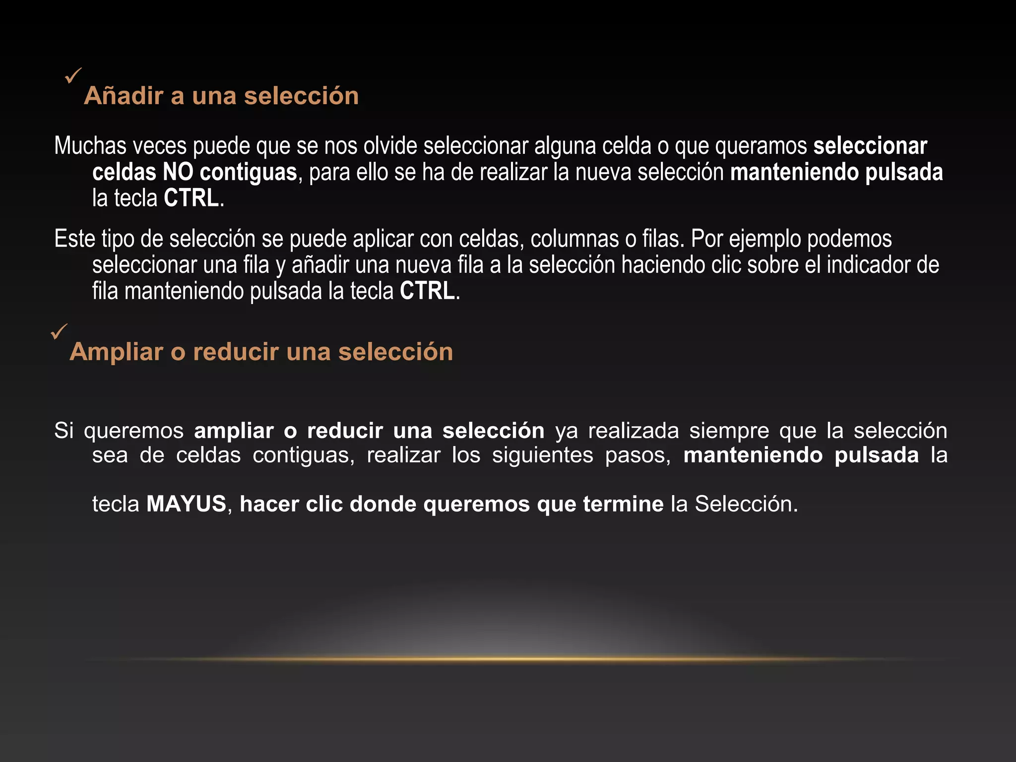 
  Añadir a una selección
Muchas veces puede que se nos olvide seleccionar alguna celda o que queramos seleccionar
   celdas NO contiguas, para ello se ha de realizar la nueva selección manteniendo pulsada
   la tecla CTRL.
Este tipo de selección se puede aplicar con celdas, columnas o filas. Por ejemplo podemos
    seleccionar una fila y añadir una nueva fila a la selección haciendo clic sobre el indicador de
    fila manteniendo pulsada la tecla CTRL.

 Ampliar o reducir una selección


Si queremos ampliar o reducir una selección ya realizada siempre que la selección
    sea de celdas contiguas, realizar los siguientes pasos, manteniendo pulsada la

    tecla MAYUS, hacer clic donde queremos que termine la Selección.
 