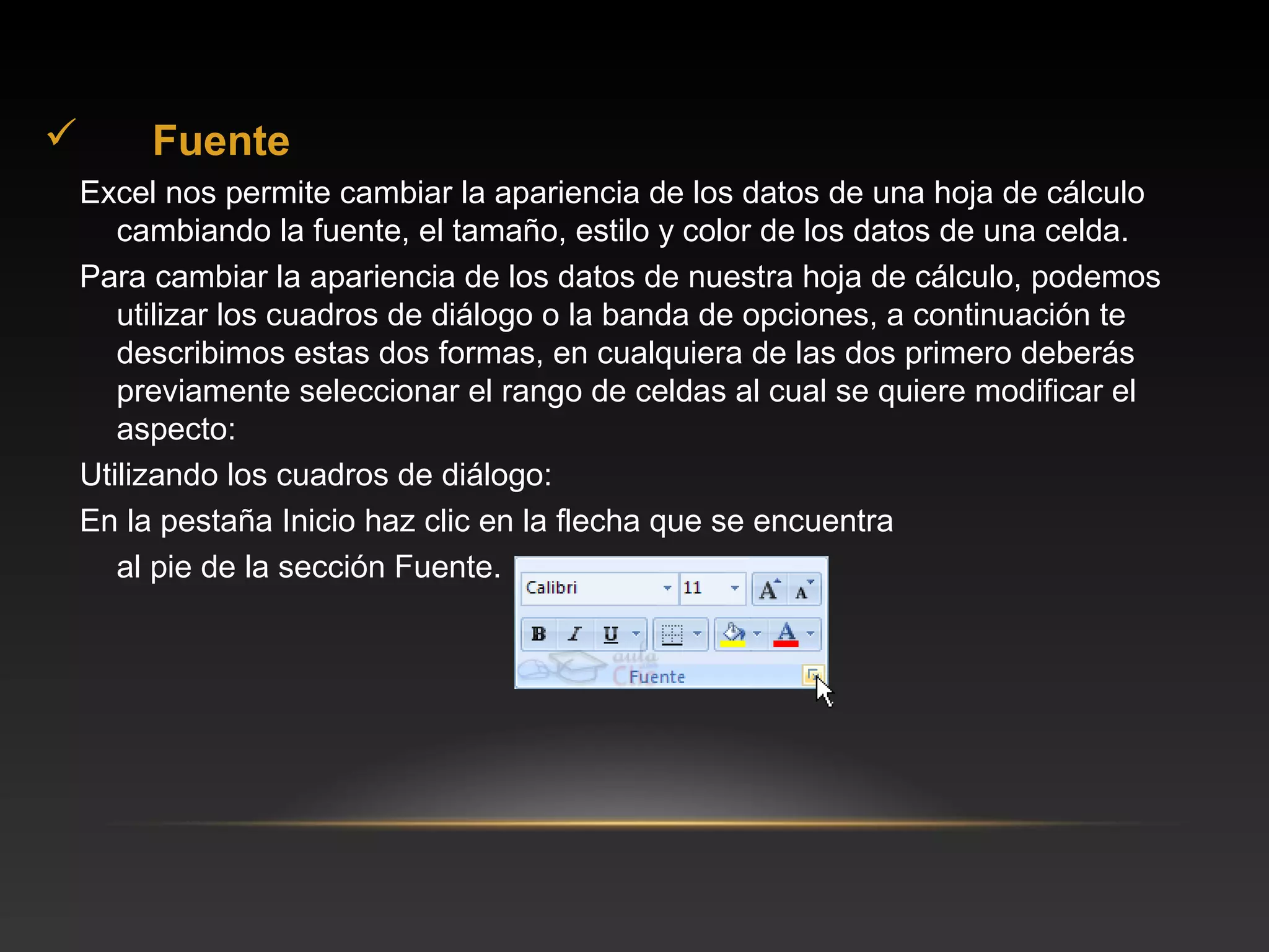         Fuente
    Excel nos permite cambiar la apariencia de los datos de una hoja de cálculo
       cambiando la fuente, el tamaño, estilo y color de los datos de una celda.
    Para cambiar la apariencia de los datos de nuestra hoja de cálculo, podemos
       utilizar los cuadros de diálogo o la banda de opciones, a continuación te
       describimos estas dos formas, en cualquiera de las dos primero deberás
       previamente seleccionar el rango de celdas al cual se quiere modificar el
       aspecto:
    Utilizando los cuadros de diálogo:
    En la pestaña Inicio haz clic en la flecha que se encuentra
       al pie de la sección Fuente.
 