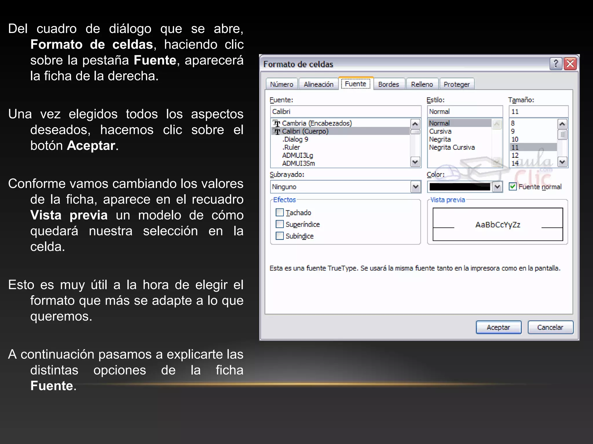 Del cuadro de diálogo que se abre,
   Formato de celdas, haciendo clic
   sobre la pestaña Fuente, aparecerá
   la ficha de la derecha.

Una vez elegidos todos los aspectos
   deseados, hacemos clic sobre el
   botón Aceptar.

Conforme vamos cambiando los valores
   de la ficha, aparece en el recuadro
   Vista previa un modelo de cómo
   quedará nuestra selección en la
   celda.

Esto es muy útil a la hora de elegir el
   formato que más se adapte a lo que
   queremos.

A continuación pasamos a explicarte las
   distintas opciones de la ficha
   Fuente.
 