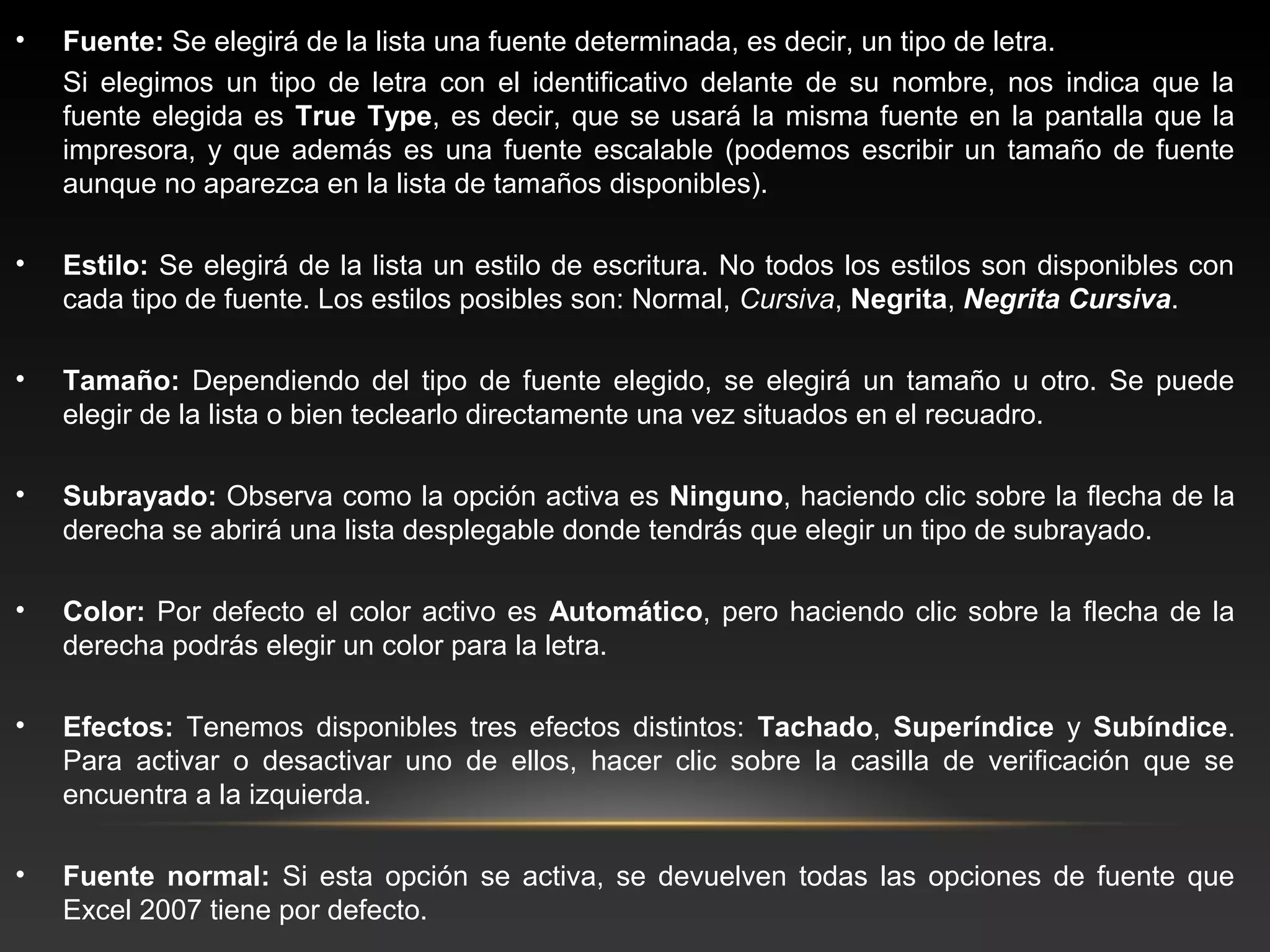 •   Fuente: Se elegirá de la lista una fuente determinada, es decir, un tipo de letra.
    Si elegimos un tipo de letra con el identificativo delante de su nombre, nos indica que la
    fuente elegida es True Type, es decir, que se usará la misma fuente en la pantalla que la
    impresora, y que además es una fuente escalable (podemos escribir un tamaño de fuente
    aunque no aparezca en la lista de tamaños disponibles).

•   Estilo: Se elegirá de la lista un estilo de escritura. No todos los estilos son disponibles con
    cada tipo de fuente. Los estilos posibles son: Normal, Cursiva, Negrita, Negrita Cursiva.

•   Tamaño: Dependiendo del tipo de fuente elegido, se elegirá un tamaño u otro. Se puede
    elegir de la lista o bien teclearlo directamente una vez situados en el recuadro.

•   Subrayado: Observa como la opción activa es Ninguno, haciendo clic sobre la flecha de la
    derecha se abrirá una lista desplegable donde tendrás que elegir un tipo de subrayado.

•   Color: Por defecto el color activo es Automático, pero haciendo clic sobre la flecha de la
    derecha podrás elegir un color para la letra.

•   Efectos: Tenemos disponibles tres efectos distintos: Tachado, Superíndice y Subíndice.
    Para activar o desactivar uno de ellos, hacer clic sobre la casilla de verificación que se
    encuentra a la izquierda.

•   Fuente normal: Si esta opción se activa, se devuelven todas las opciones de fuente que
    Excel 2007 tiene por defecto.
 