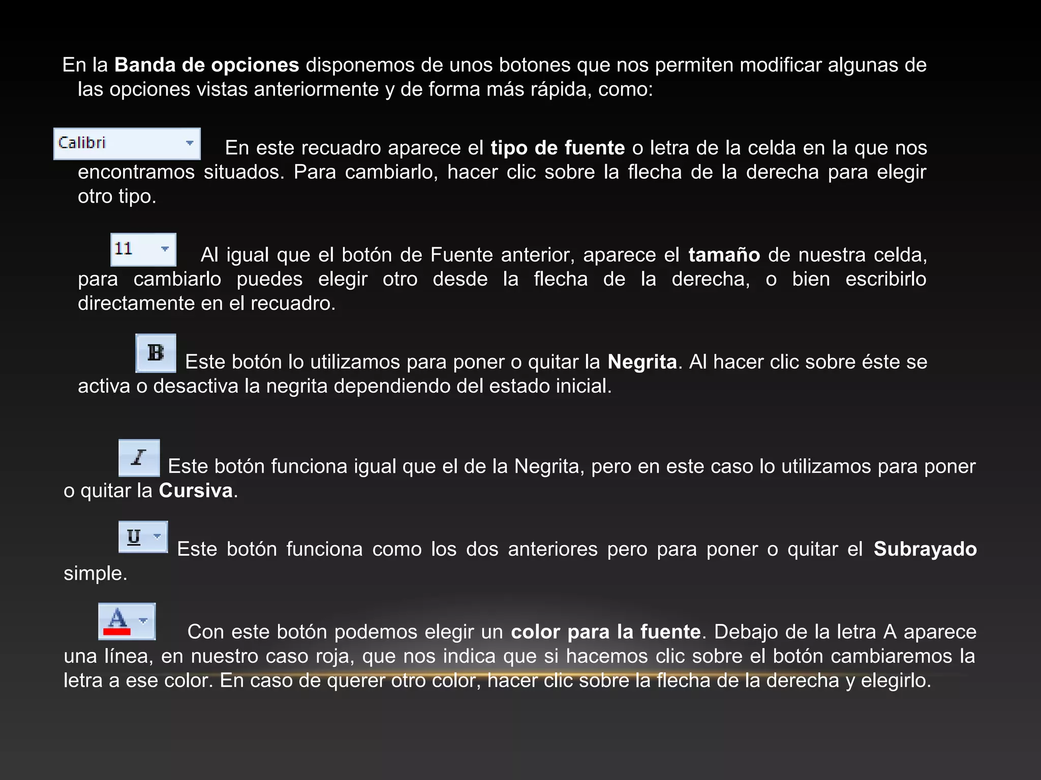 En la Banda de opciones disponemos de unos botones que nos permiten modificar algunas de
 las opciones vistas anteriormente y de forma más rápida, como:

                En este recuadro aparece el tipo de fuente o letra de la celda en la que nos
 encontramos situados. Para cambiarlo, hacer clic sobre la flecha de la derecha para elegir
 otro tipo.

              Al igual que el botón de Fuente anterior, aparece el tamaño de nuestra celda,
 para cambiarlo puedes elegir otro desde la flecha de la derecha, o bien escribirlo
 directamente en el recuadro.

             Este botón lo utilizamos para poner o quitar la Negrita. Al hacer clic sobre éste se
 activa o desactiva la negrita dependiendo del estado inicial.


             Este botón funciona igual que el de la Negrita, pero en este caso lo utilizamos para poner
o quitar la Cursiva.

            Este botón funciona como los dos anteriores pero para poner o quitar el Subrayado
simple.

              Con este botón podemos elegir un color para la fuente. Debajo de la letra A aparece
una línea, en nuestro caso roja, que nos indica que si hacemos clic sobre el botón cambiaremos la
letra a ese color. En caso de querer otro color, hacer clic sobre la flecha de la derecha y elegirlo.
 