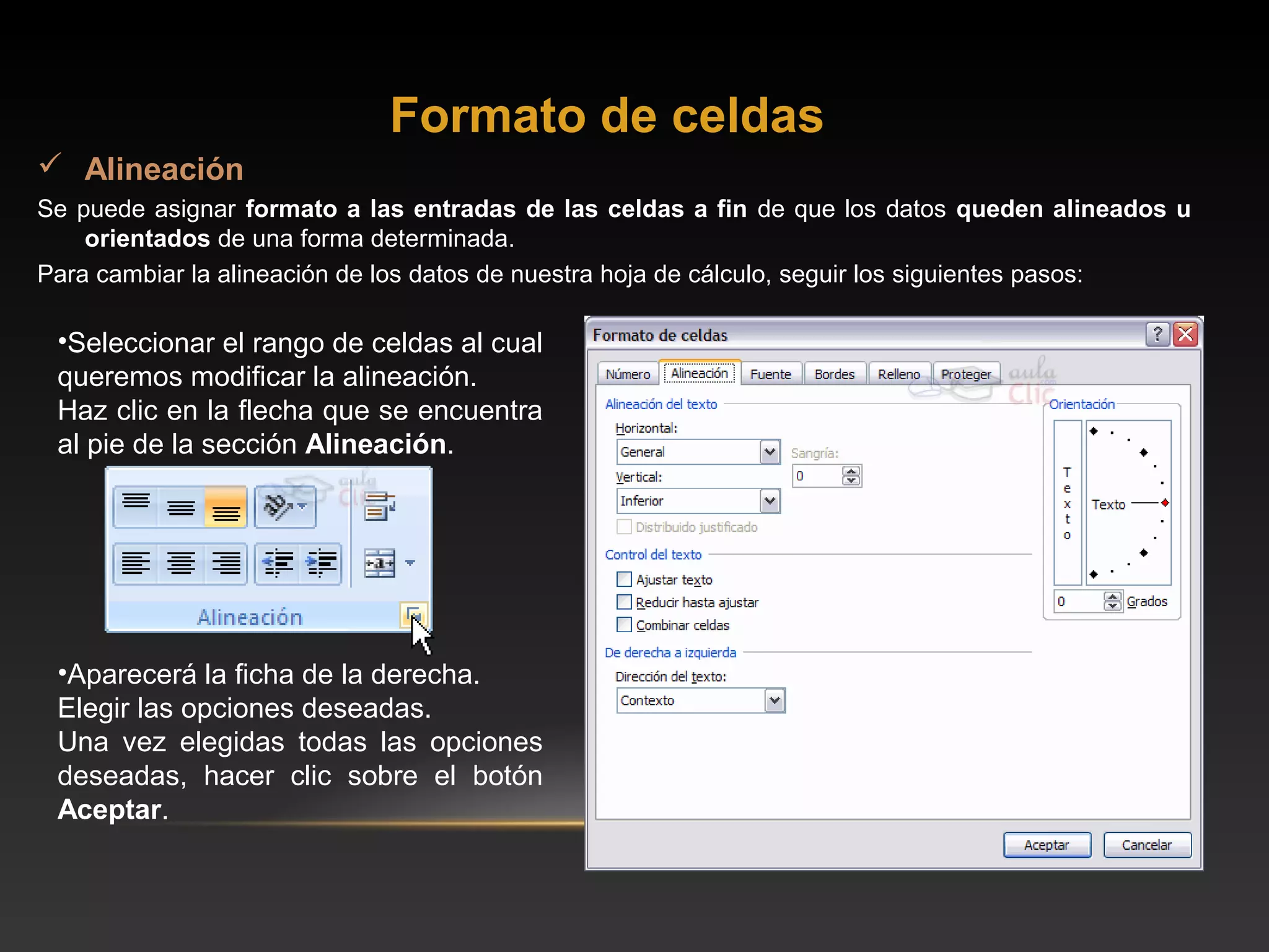 Formato de celdas
 Alineación
Se puede asignar formato a las entradas de las celdas a fin de que los datos queden alineados u
    orientados de una forma determinada.
Para cambiar la alineación de los datos de nuestra hoja de cálculo, seguir los siguientes pasos:

 •Seleccionar el rango de celdas al cual
 queremos modificar la alineación.
 Haz clic en la flecha que se encuentra
 al pie de la sección Alineación.




 •Aparecerá la ficha de la derecha.
 Elegir las opciones deseadas.
 Una vez elegidas todas las opciones
 deseadas, hacer clic sobre el botón
 Aceptar.
 