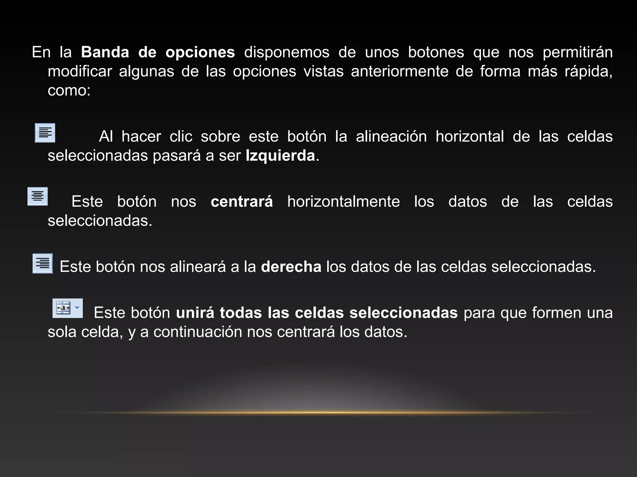En la Banda de opciones disponemos de unos botones que nos permitirán
  modificar algunas de las opciones vistas anteriormente de forma más rápida,
  como:

         Al hacer clic sobre este botón la alineación horizontal de las celdas
  seleccionadas pasará a ser Izquierda.

     Este botón nos centrará horizontalmente los datos de las celdas
  seleccionadas.

   Este botón nos alineará a la derecha los datos de las celdas seleccionadas.

         Este botón unirá todas las celdas seleccionadas para que formen una
  sola celda, y a continuación nos centrará los datos.
 
