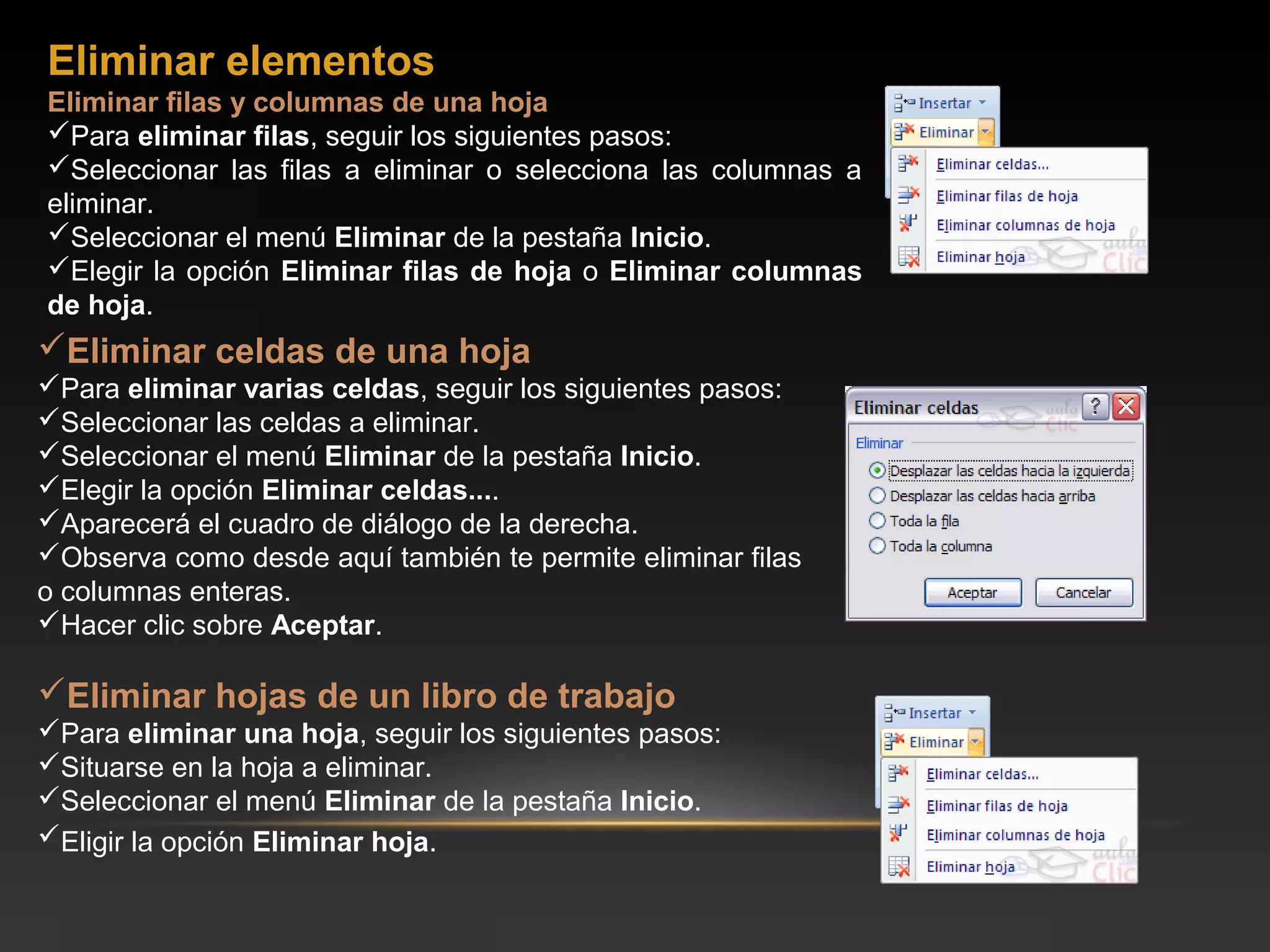 Eliminar elementos
Eliminar filas y columnas de una hoja
Para eliminar filas, seguir los siguientes pasos:
Seleccionar las filas a eliminar o selecciona las columnas a
eliminar.
Seleccionar el menú Eliminar de la pestaña Inicio.
Elegir la opción Eliminar filas de hoja o Eliminar columnas
de hoja.
Eliminar celdas de una hoja
Para eliminar varias celdas, seguir los siguientes pasos:
Seleccionar las celdas a eliminar.
Seleccionar el menú Eliminar de la pestaña Inicio.
Elegir la opción Eliminar celdas....
Aparecerá el cuadro de diálogo de la derecha.
Observa como desde aquí también te permite eliminar filas
o columnas enteras.
Hacer clic sobre Aceptar.

Eliminar hojas de un libro de trabajo
Para eliminar una hoja, seguir los siguientes pasos:
Situarse en la hoja a eliminar.
Seleccionar el menú Eliminar de la pestaña Inicio.
Eligir la opción Eliminar hoja.
 