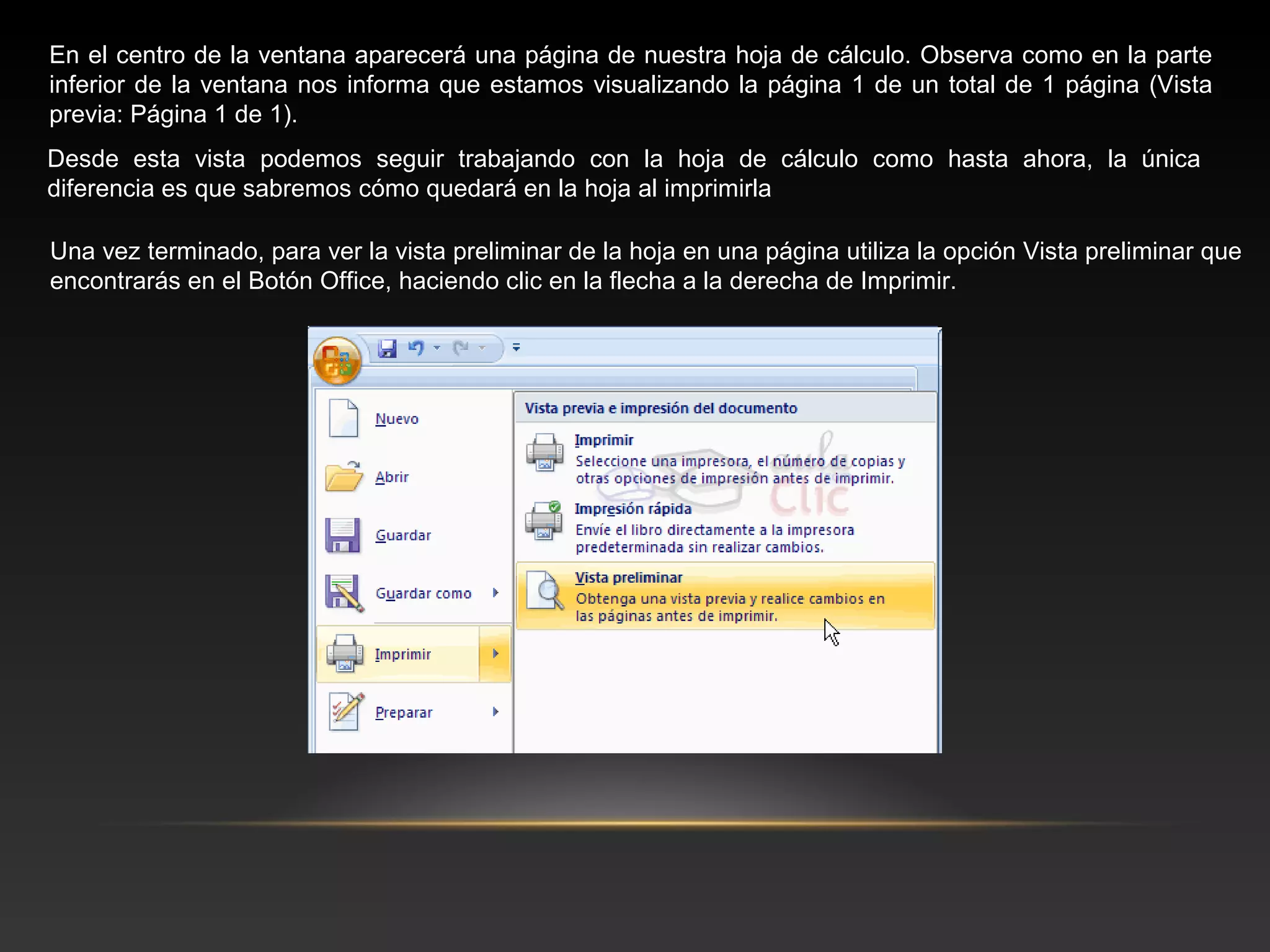 En el centro de la ventana aparecerá una página de nuestra hoja de cálculo. Observa como en la parte
inferior de la ventana nos informa que estamos visualizando la página 1 de un total de 1 página (Vista
previa: Página 1 de 1).
Desde esta vista podemos seguir trabajando con la hoja de cálculo como hasta ahora, la única
diferencia es que sabremos cómo quedará en la hoja al imprimirla

Una vez terminado, para ver la vista preliminar de la hoja en una página utiliza la opción Vista preliminar que
encontrarás en el Botón Office, haciendo clic en la flecha a la derecha de Imprimir.
 