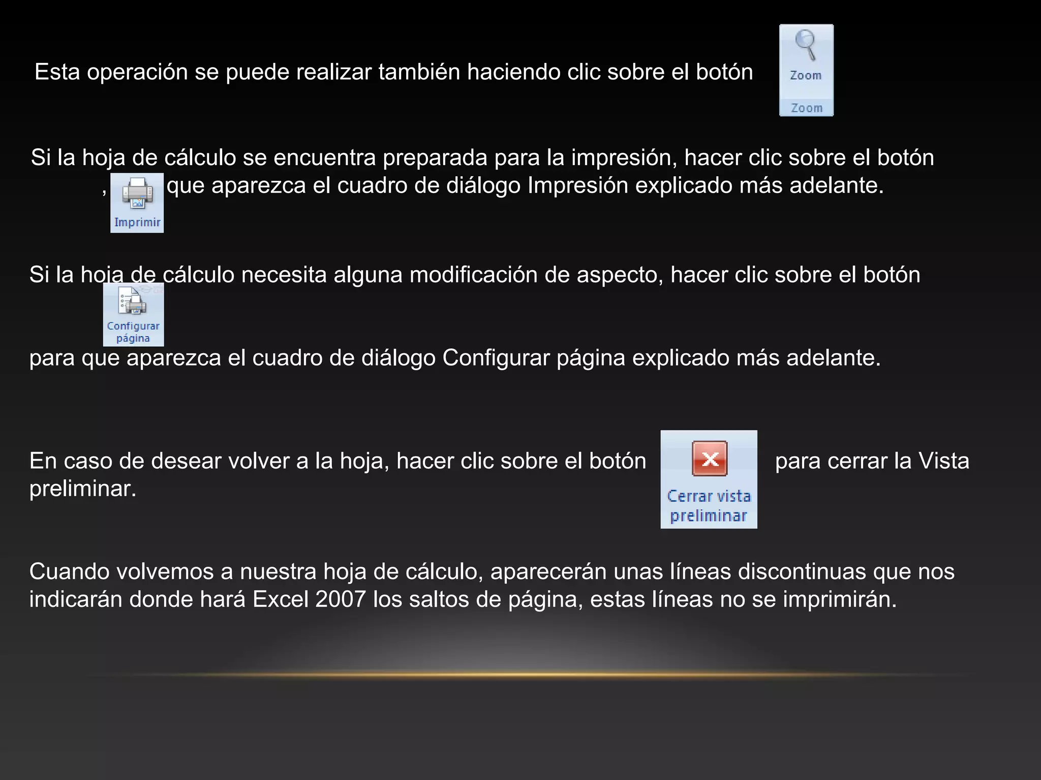 Esta operación se puede realizar también haciendo clic sobre el botón


Si la hoja de cálculo se encuentra preparada para la impresión, hacer clic sobre el botón
       , para que aparezca el cuadro de diálogo Impresión explicado más adelante.


Si la hoja de cálculo necesita alguna modificación de aspecto, hacer clic sobre el botón
         ,

para que aparezca el cuadro de diálogo Configurar página explicado más adelante.



En caso de desear volver a la hoja, hacer clic sobre el botón            para cerrar la Vista
preliminar.


Cuando volvemos a nuestra hoja de cálculo, aparecerán unas líneas discontinuas que nos
indicarán donde hará Excel 2007 los saltos de página, estas líneas no se imprimirán.
 