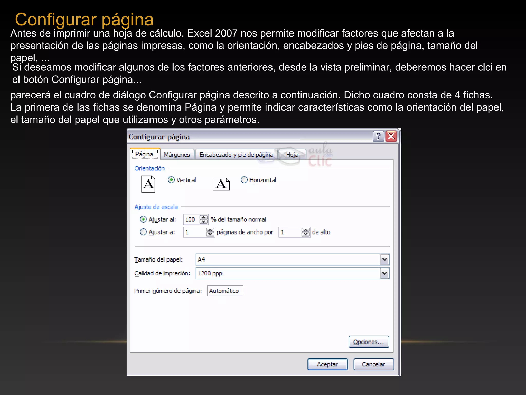 Configurar página
Antes de imprimir una hoja de cálculo, Excel 2007 nos permite modificar factores que afectan a la
presentación de las páginas impresas, como la orientación, encabezados y pies de página, tamaño del
papel, ...
Si deseamos modificar algunos de los factores anteriores, desde la vista preliminar, deberemos hacer clci en
el botón Configurar página...
parecerá el cuadro de diálogo Configurar página descrito a continuación. Dicho cuadro consta de 4 fichas.
La primera de las fichas se denomina Página y permite indicar características como la orientación del papel,
el tamaño del papel que utilizamos y otros parámetros.
 