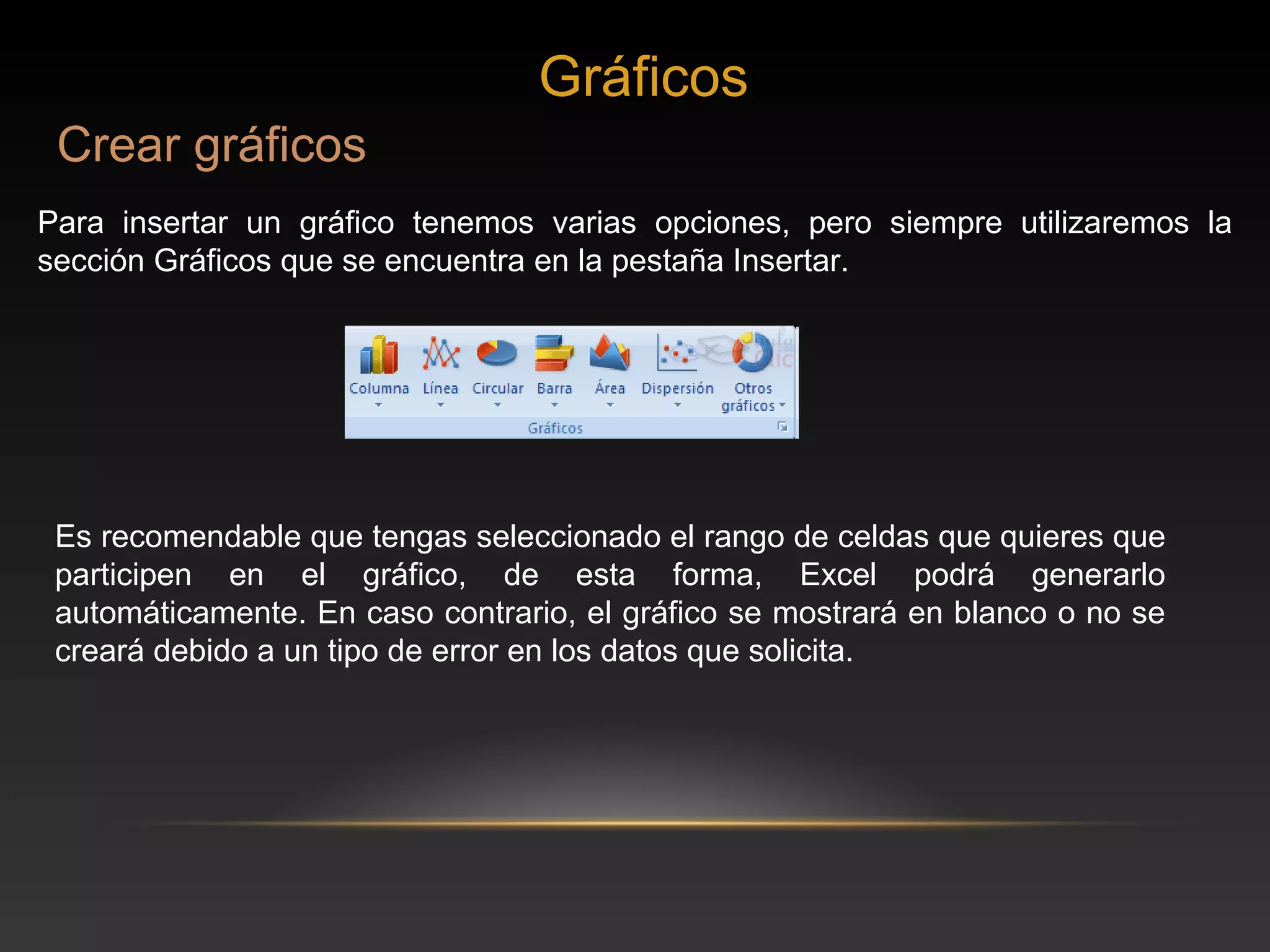 Gráficos
 Crear gráficos
Para insertar un gráfico tenemos varias opciones, pero siempre utilizaremos la
sección Gráficos que se encuentra en la pestaña Insertar.




 Es recomendable que tengas seleccionado el rango de celdas que quieres que
 participen en el gráfico, de esta forma, Excel podrá generarlo
 automáticamente. En caso contrario, el gráfico se mostrará en blanco o no se
 creará debido a un tipo de error en los datos que solicita.
 