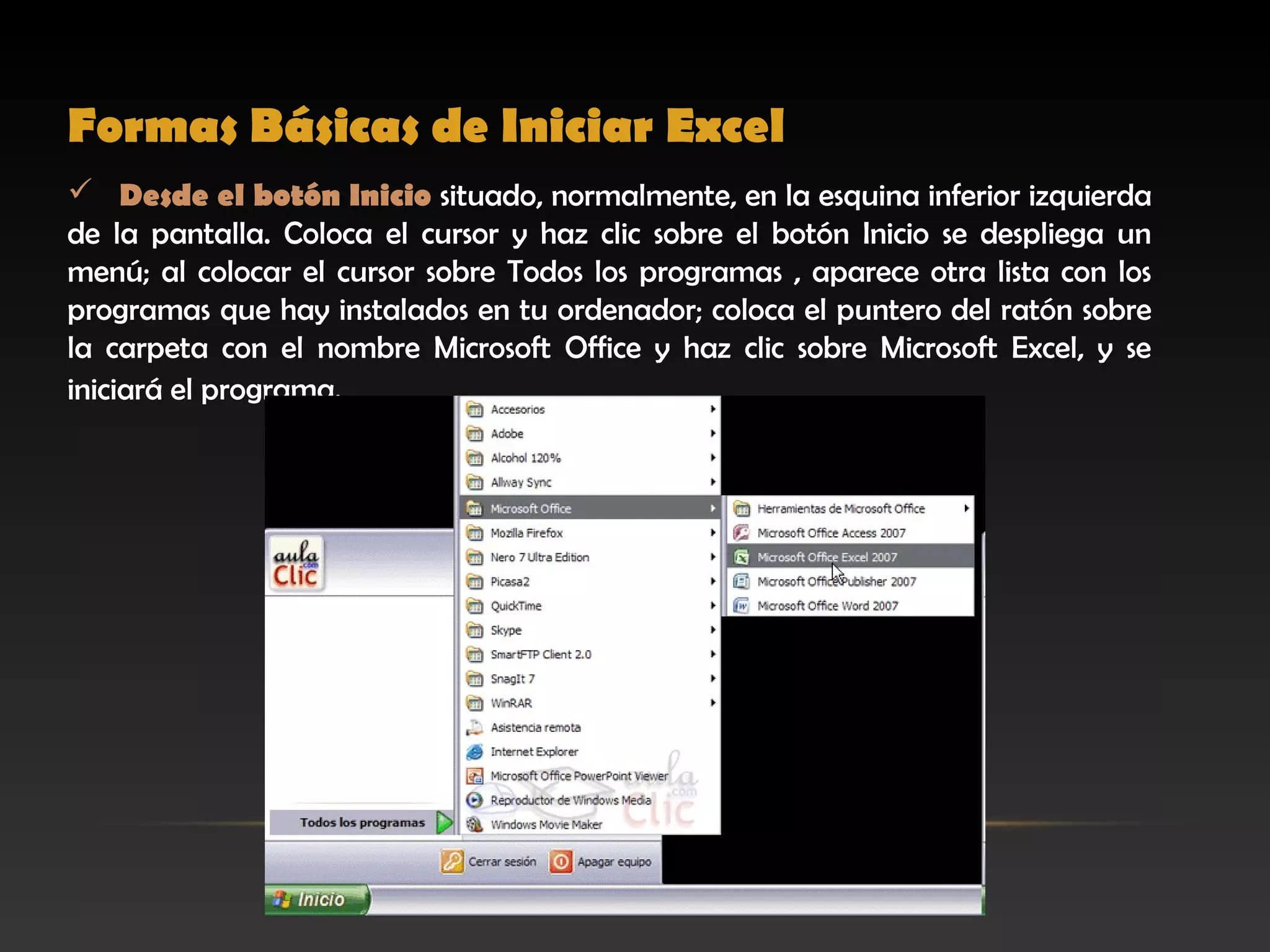 Formas Básicas de Iniciar Excel
 Desde el botón Inicio situado, normalmente, en la esquina inferior izquierda
de la pantalla. Coloca el cursor y haz clic sobre el botón Inicio se despliega un
menú; al colocar el cursor sobre Todos los programas , aparece otra lista con los
programas que hay instalados en tu ordenador; coloca el puntero del ratón sobre
la carpeta con el nombre Microsoft Office y haz clic sobre Microsoft Excel, y se
iniciará el programa.
 