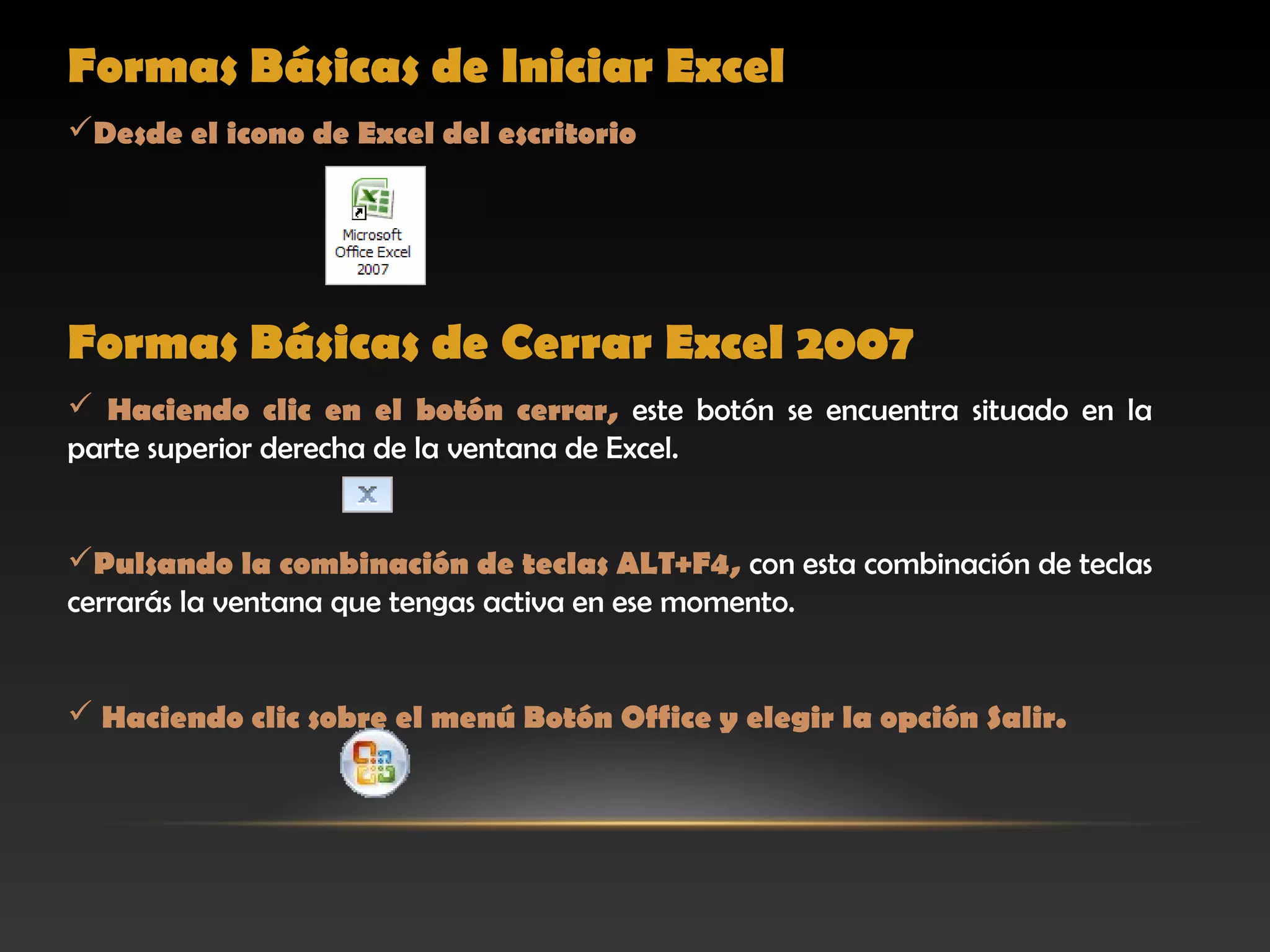 Formas Básicas de Iniciar Excel
Desde el icono de Excel del escritorio




Formas Básicas de Cerrar Excel 2007
 Haciendo clic en el botón cerrar, este botón se encuentra situado en la
parte superior derecha de la ventana de Excel.


Pulsando la combinación de teclas ALT+F4, con esta combinación de teclas
cerrarás la ventana que tengas activa en ese momento.


 Haciendo clic sobre el menú Botón Office y elegir la opción Salir.
 