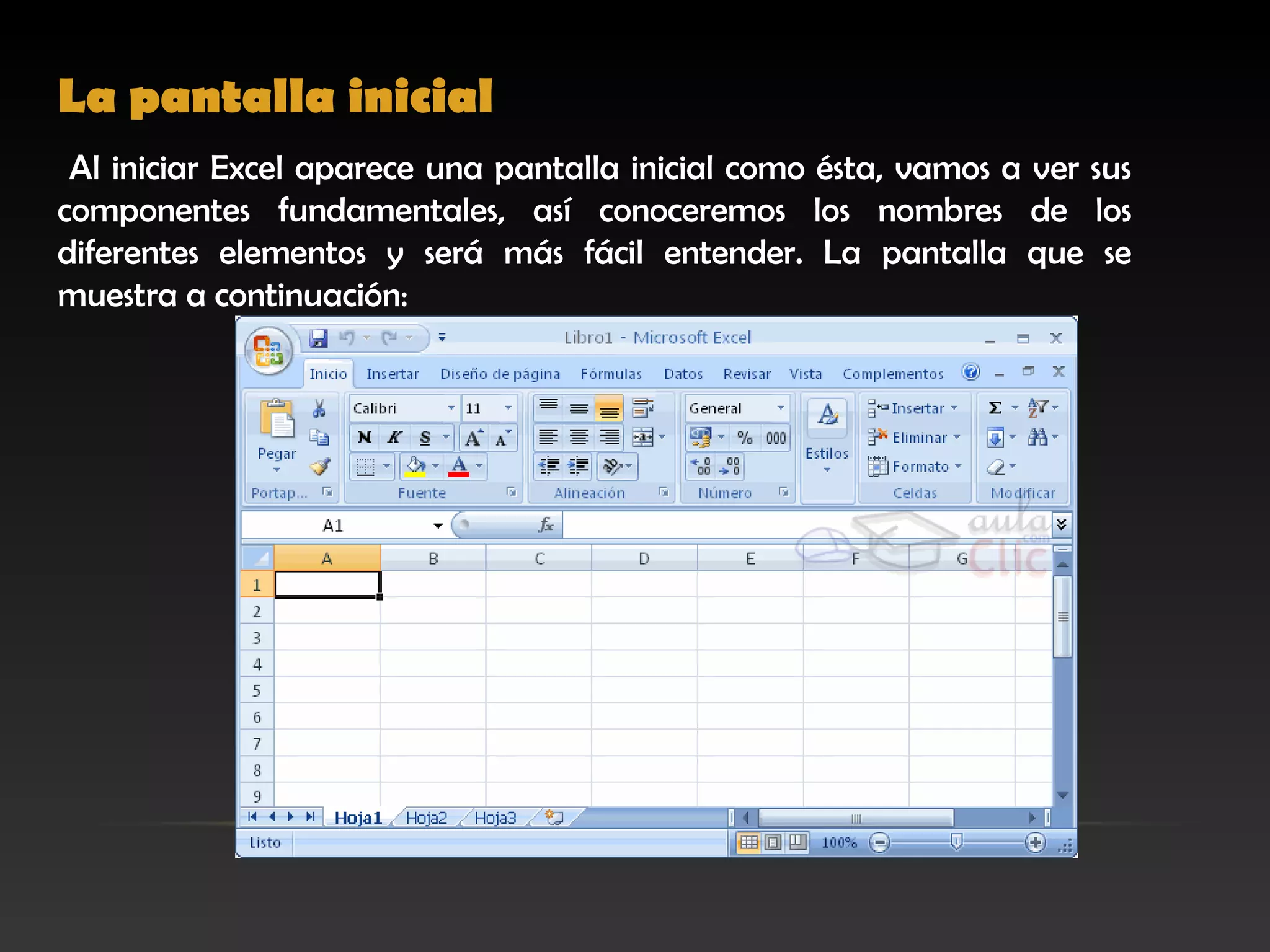 La pantalla inicial  
 Al iniciar Excel aparece una pantalla inicial como ésta, vamos a ver sus
componentes fundamentales, así conoceremos los nombres de los
diferentes elementos y será más fácil entender. La pantalla que se
muestra a continuación:
 