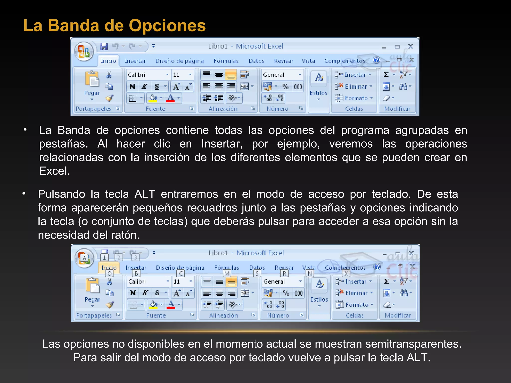 La Banda de Opciones




•   La Banda de opciones contiene todas las opciones del programa agrupadas en
    pestañas. Al hacer clic en Insertar, por ejemplo, veremos las operaciones
    relacionadas con la inserción de los diferentes elementos que se pueden crear en
    Excel.
•   Pulsando la tecla ALT entraremos en el modo de acceso por teclado. De esta
    forma aparecerán pequeños recuadros junto a las pestañas y opciones indicando
    la tecla (o conjunto de teclas) que deberás pulsar para acceder a esa opción sin la
    necesidad del ratón.




    Las opciones no disponibles en el momento actual se muestran semitransparentes.
          Para salir del modo de acceso por teclado vuelve a pulsar la tecla ALT.
 