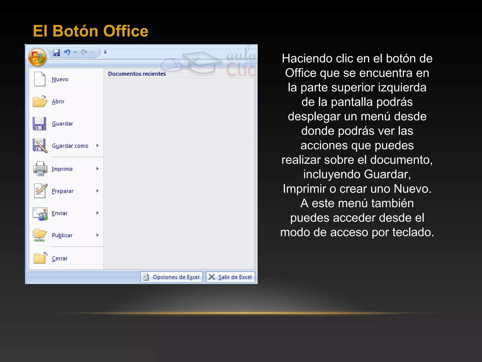 El Botón Office
                  Haciendo clic en el botón de
                   Office que se encuentra en
                   la parte superior izquierda
                      de la pantalla podrás
                   desplegar un menú desde
                      donde podrás ver las
                      acciones que puedes
                  realizar sobre el documento,
                       incluyendo Guardar,
                  Imprimir o crear uno Nuevo.
                      A este menú también
                    puedes acceder desde el
                  modo de acceso por teclado.
 