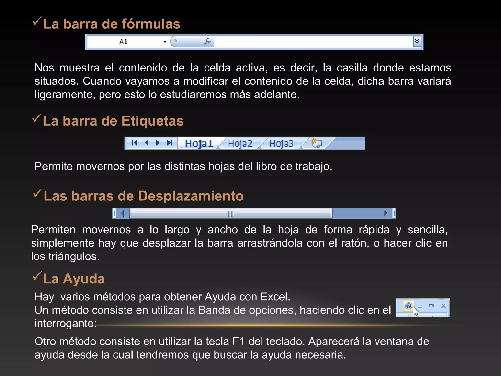 La barra de fórmulas


Nos muestra el contenido de la celda activa, es decir, la casilla donde estamos
situados. Cuando vayamos a modificar el contenido de la celda, dicha barra variará
ligeramente, pero esto lo estudiaremos más adelante.

La barra de Etiquetas


Permite movernos por las distintas hojas del libro de trabajo.

Las barras de Desplazamiento

Permiten movernos a lo largo y ancho de la hoja de forma rápida y sencilla,
simplemente hay que desplazar la barra arrastrándola con el ratón, o hacer clic en
los triángulos.
La Ayuda
Hay varios métodos para obtener Ayuda con Excel.
Un método consiste en utilizar la Banda de opciones, haciendo clic en el
interrogante:
Otro método consiste en utilizar la tecla F1 del teclado. Aparecerá la ventana de
ayuda desde la cual tendremos que buscar la ayuda necesaria.
 
