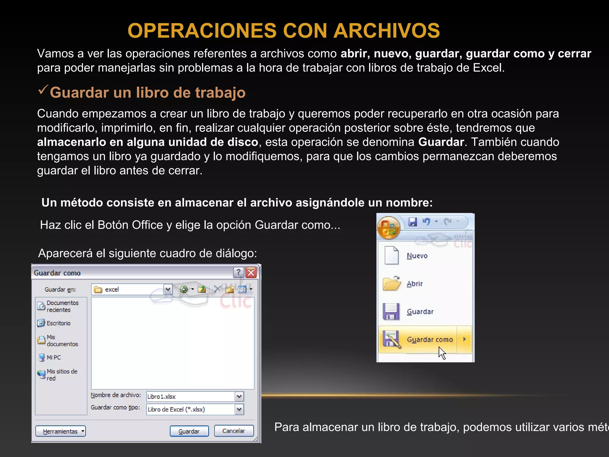 OPERACIONES CON ARCHIVOS
Vamos a ver las operaciones referentes a archivos como abrir, nuevo, guardar, guardar como y cerrar
para poder manejarlas sin problemas a la hora de trabajar con libros de trabajo de Excel.

Guardar un libro de trabajo
Cuando empezamos a crear un libro de trabajo y queremos poder recuperarlo en otra ocasión para
modificarlo, imprimirlo, en fin, realizar cualquier operación posterior sobre éste, tendremos que
almacenarlo en alguna unidad de disco, esta operación se denomina Guardar. También cuando
tengamos un libro ya guardado y lo modifiquemos, para que los cambios permanezcan deberemos
guardar el libro antes de cerrar.

Un método consiste en almacenar el archivo asignándole un nombre:
Haz clic el Botón Office y elige la opción Guardar como...

Aparecerá el siguiente cuadro de diálogo:




                                             Para almacenar un libro de trabajo, podemos utilizar varios méto
 