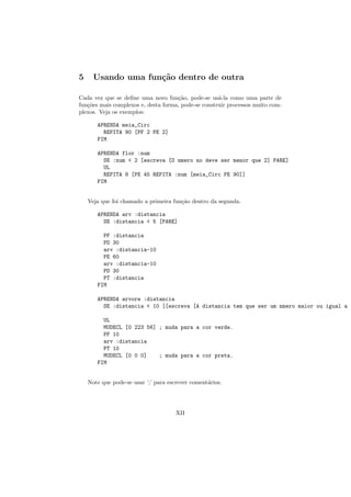 5     Usando uma fun¸˜o dentro de outra
                    ca

Cada vez que se deﬁne uma novo fun¸˜o, pode-se us´-la como uma parte de
                                     ca              a
fun¸˜es mais complexos e, desta forma, pode-se construir processos muito com-
   co
plexos. Veja os exemplos:

       APRENDA meia_Circ
         REPITA 90 [PF 2 PE 2]
       FIM

       APRENDA flor :num
         SE :num < 2 [escreva [O nmero no deve ser menor que 2] PARE]
         UL
         REPITA 8 [PE 45 REPITA :num [meia_Circ PE 90]]
       FIM


    Veja que foi chamado a primeira fun¸˜o dentro da segunda.
                                       ca

       APRENDA arv :distancia
         SE :distancia < 5 [PARE]

         PF :distancia
         PD 30
         arv :distancia-10
         PE 60
         arv :distancia-10
         PD 30
         PT :distancia
       FIM

       APRENDA arvore :distancia
         SE :distancia < 10 [[escreva [A distancia tem que ser um nmero maior ou igual a 1

         UL
         MUDECL [0 223 56] ; muda para a cor verde.
         PF 10
         arv :distancia
         PT 10
         MUDECL [0 0 0]    ; muda para a cor preta.
       FIM


    Note que pode-se usar ’;’ para escrever coment´rios.
                                                  a




                                      XII
 