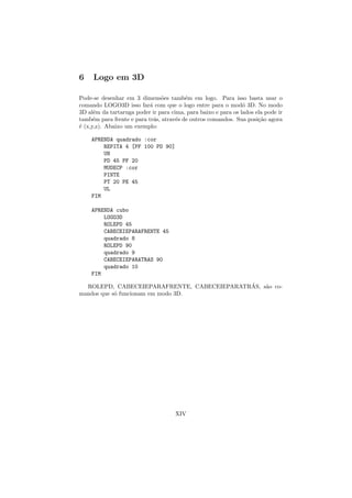6    Logo em 3D

Pode-se desenhar em 3 dimens˜es tamb´m em logo. Para isso basta usar o
                                o        e
comando LOGO3D isso far´ com que o logo entre para o mod´ 3D. No modo
                           a                                   o
3D al´m da tartaruga poder ir para cima, para baixo e para os lados ela pode ir
      e
tamb´m para frente e para tr´s, atrav´s de outros comandos. Sua posi¸˜o agora
      e                      a       e                               ca
´ (x,y,z). Abaixo um exemplo:
e

    APRENDA quadrado :cor
        REPITA 4 [PF 100 PD 90]
        UN
        PD 45 PF 20
        MUDECP :cor
        PINTE
        PT 20 PE 45
        UL
    FIM

    APRENDA cubo
        LOGO3D
        ROLEPD 45
        CABECEIEPARAFRENTE 45
        quadrado 8
        ROLEPD 90
        quadrado 9
        CABECEIEPARATRAS 90
        quadrado 10
    FIM
                                            ´
  ROLEPD, CABECEIEPARAFRENTE, CABECEIEPARATRAS, s˜o co-
                                                 a
mandos que s´ funcionam em modo 3D.
            o




                                     XIV
 